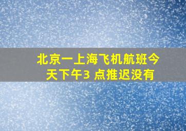 北京一上海飞机航班今天下午3 点推迟没有